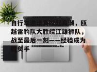 关于自行车邀请赛掀起高潮，瓯越雷豹队大胜皖江雄狮队，战至最后一刻——经验成为胜负手的信息-华体会app